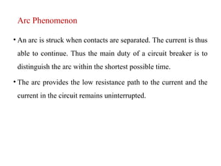 Arc Phenomenon
• An arc is struck when contacts are separated. The current is thus
able to continue. Thus the main duty of a circuit breaker is to
distinguish the arc within the shortest possible time.
• The arc provides the low resistance path to the current and the
current in the circuit remains uninterrupted.
 