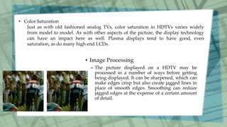 • Image Processing
– The picture displayed on a HDTV may be
processed in a number of ways before getting
being displayed. It can be sharpened, which can
make edges crisp but also create jagged lines in
place of smooth edges. Smoothing can reduce
jagged edges at the expense of a certain amount
of detail.
• Color Saturation
Just as with old fashioned analog TVs, color saturation in HDTVs varies widely
from model to model. As with other aspects of the picture, the display technology
can have an impact here as well. Plasma displays tend to have good, even
saturation, as do many high end LCDs.
 