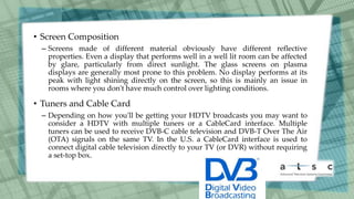 • Screen Composition
– Screens made of different material obviously have different reflective
properties. Even a display that performs well in a well lit room can be affected
by glare, particularly from direct sunlight. The glass screens on plasma
displays are generally most prone to this problem. No display performs at its
peak with light shining directly on the screen, so this is mainly an issue in
rooms where you don't have much control over lighting conditions.
• Tuners and Cable Card
– Depending on how you'll be getting your HDTV broadcasts you may want to
consider a HDTV with multiple tuners or a CableCard interface. Multiple
tuners can be used to receive DVB-C cable television and DVB-T Over The Air
(OTA) signals on the same TV. In the U.S. a CableCard interface is used to
connect digital cable television directly to your TV (or DVR) without requiring
a set-top box.
 