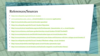 References/Sources
• https://en.wikipedia.org/wiki/Circuit_breaker
• www.automation.com/...news/.../circuit-breakers-for-industrial-applications
• http://www.electrical4u.com/circuit-breaker-operation/
• https://en.wikipedia.org/wiki/Circuit_breaker#Operation
• http://www.electrical-installation.org/enwiki/Fundamental_characteristics_of_a_circuit-breaker
• https://www.reference.com/home-garden/function-circuit-breaker-95c10d733ceb66f9#
• http://www.studyelectrical.com/2014/05/classification-types-of-circuit-breakers.html
• http://www.miniature-circuit-breaker.com/protect-your-home-and-business-with-low-voltage-circuit-breaker-3/
• https://en.wikipedia.org/wiki/Circuit_breaker#Medium-voltage_circuit_breakers
• http://wjem.net/portfolio-item/high-speed-circuit-breaker-pneumatic-type/
• http://www.miniature-circuit-breaker.com/hydraulic-magnetic-circuit-breaker-theory/
 