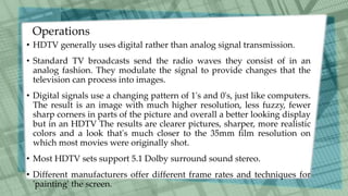 Operations
• HDTV generally uses digital rather than analog signal transmission.
• Standard TV broadcasts send the radio waves they consist of in an
analog fashion. They modulate the signal to provide changes that the
television can process into images.
• Digital signals use a changing pattern of 1's and 0's, just like computers.
The result is an image with much higher resolution, less fuzzy, fewer
sharp corners in parts of the picture and overall a better looking display
but in an HDTV The results are clearer pictures, sharper, more realistic
colors and a look that's much closer to the 35mm film resolution on
which most movies were originally shot.
• Most HDTV sets support 5.1 Dolby surround sound stereo.
• Different manufacturers offer different frame rates and techniques for
'painting' the screen.
 