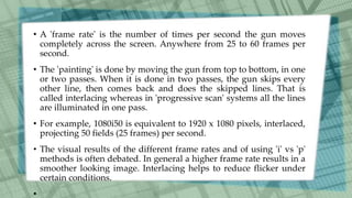 • A 'frame rate' is the number of times per second the gun moves
completely across the screen. Anywhere from 25 to 60 frames per
second.
• The 'painting' is done by moving the gun from top to bottom, in one
or two passes. When it is done in two passes, the gun skips every
other line, then comes back and does the skipped lines. That is
called interlacing whereas in 'progressive scan' systems all the lines
are illuminated in one pass.
• For example, 1080i50 is equivalent to 1920 x 1080 pixels, interlaced,
projecting 50 fields (25 frames) per second.
• The visual results of the different frame rates and of using 'i' vs 'p'
methods is often debated. In general a higher frame rate results in a
smoother looking image. Interlacing helps to reduce flicker under
certain conditions.
•
 