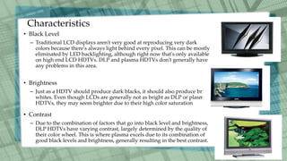 Characteristics
• Black Level
– Traditional LCD displays aren't very good at reproducing very dark
colors because there's always light behind every pixel. This can be mostly
eliminated by LED backlighting, although right now that's only available
on high end LCD HDTVs. DLP and plasma HDTVs don't generally have
any problems in this area.
• Brightness
– Just as a HDTV should produce dark blacks, it should also produce bright
whites. Even though LCDs are generally not as bright as DLP or plasma
HDTVs, they may seem brighter due to their high color saturation
• Contrast
– Due to the combination of factors that go into black level and brightness,
DLP HDTVs have varying contrast, largely determined by the quality of
their color wheel. This is where plasma excels due to its combination of
good black levels and brightness, generally resulting in the best contrast.
 