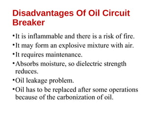Disadvantages Of Oil Circuit
Breaker
•It is inflammable and there is a risk of fire.
•It may form an explosive mixture with air.
•It requires maintenance.
•Absorbs moisture, so dielectric strength
reduces.
•Oil leakage problem.
•Oil has to be replaced after some operations
because of the carbonization of oil.
 