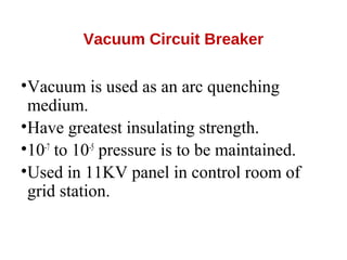 Vacuum Circuit Breaker
•Vacuum is used as an arc quenching
medium.
•Have greatest insulating strength.
•10-7
to 10-5
pressure is to be maintained.
•Used in 11KV panel in control room of
grid station.
 