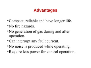 Advantages
•Compact, reliable and have longer life.
•No fire hazards.
•No generation of gas during and after
operation.
•Can interrupt any fault current.
•No noise is produced while operating.
•Require less power for control operation.
 