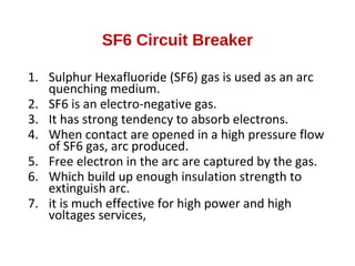 SF6 Circuit Breaker
1. Sulphur Hexafluoride (SF6) gas is used as an arc
quenching medium.
2. SF6 is an electro-negative gas.
3. It has strong tendency to absorb electrons.
4. When contact are opened in a high pressure flow
of SF6 gas, arc produced.
5. Free electron in the arc are captured by the gas.
6. Which build up enough insulation strength to
extinguish arc.
7. it is much effective for high power and high
voltages services,
 