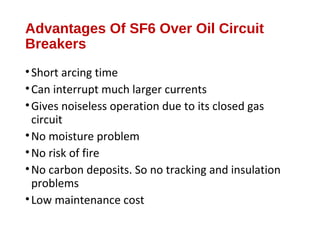 Advantages Of SF6 Over Oil Circuit
Breakers
•Short arcing time
•Can interrupt much larger currents
•Gives noiseless operation due to its closed gas
circuit
•No moisture problem
•No risk of fire
•No carbon deposits. So no tracking and insulation
problems
•Low maintenance cost
 