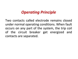 Operating Principle
Two contacts called electrode remains closed
under normal operating conditions. When fault
occurs on any part of the system, the trip coil
of the circuit breaker get energized and
contacts are separated.
 