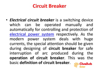 Circuit Breaker
• Electrical circuit breaker is a switching device
which can be operated manually and
automatically for controlling and protection of
electrical power system respectively. As the
modern power system deals with huge
currents, the special attention should be given
during designing of circuit breaker for safe
interruption of arc produced during the
operation of circuit breaker. This was the
basic definition of circuit breaker.
 
