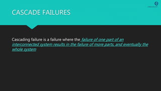 CASCADE FAILURES
Cascading failure is a failure where the failure of one part of an
interconnected system results in the failure of more parts, and eventually the
whole system
 