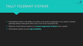 FAULT TOLERANT SYSTEMS
 Fault tolerance refers to the ability of a system (a microservice application in our case) to continue
operating without interruption when one or more of its components fail.
 Objective of fault tolerant systems is to remove single point of failure from a system
 Fault tolerant systems ensures high availability
 