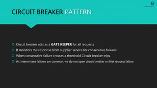 CIRCUIT BREAKER PATTERN
 Circuit breaker acts as a GATE KEEPER for all requests
 It monitors the response from supplier service for consecutive failures
 When consecutive failure crosses a threshold Circuit breaker trips
 As intermittent failures are common, we do not open circuit breaker on first request failure
 