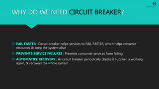 WHY DO WE NEED CIRCUIT BREAKER?
 FAIL FASTER : Circuit breaker helps services to FAIL FASTER, which helps conserve
resources & keep the system alive
 PREVENTS SERVICE FAILURES : Prevents consumer services from failing
 AUTOMATICE RECOVERY : As circuit breaker periodically checks if supplier is working
again, & recovers the whole system
 