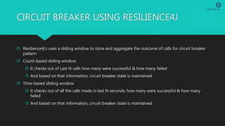 CIRCUIT BREAKER USING RESILIENCE4J
 Resilience4j’s uses a sliding window to store and aggregate the outcome of calls for circuit breaker
pattern
 Count-based sliding window
 It checks out of Last N calls how many were successful & how many failed
 And based on that information, circuit breaker state is maintained
 Time-based sliding window
 It checks out of all the calls made in last N seconds; how many were successful & how many
failed
 And based on that information, circuit breaker state is maintained
 