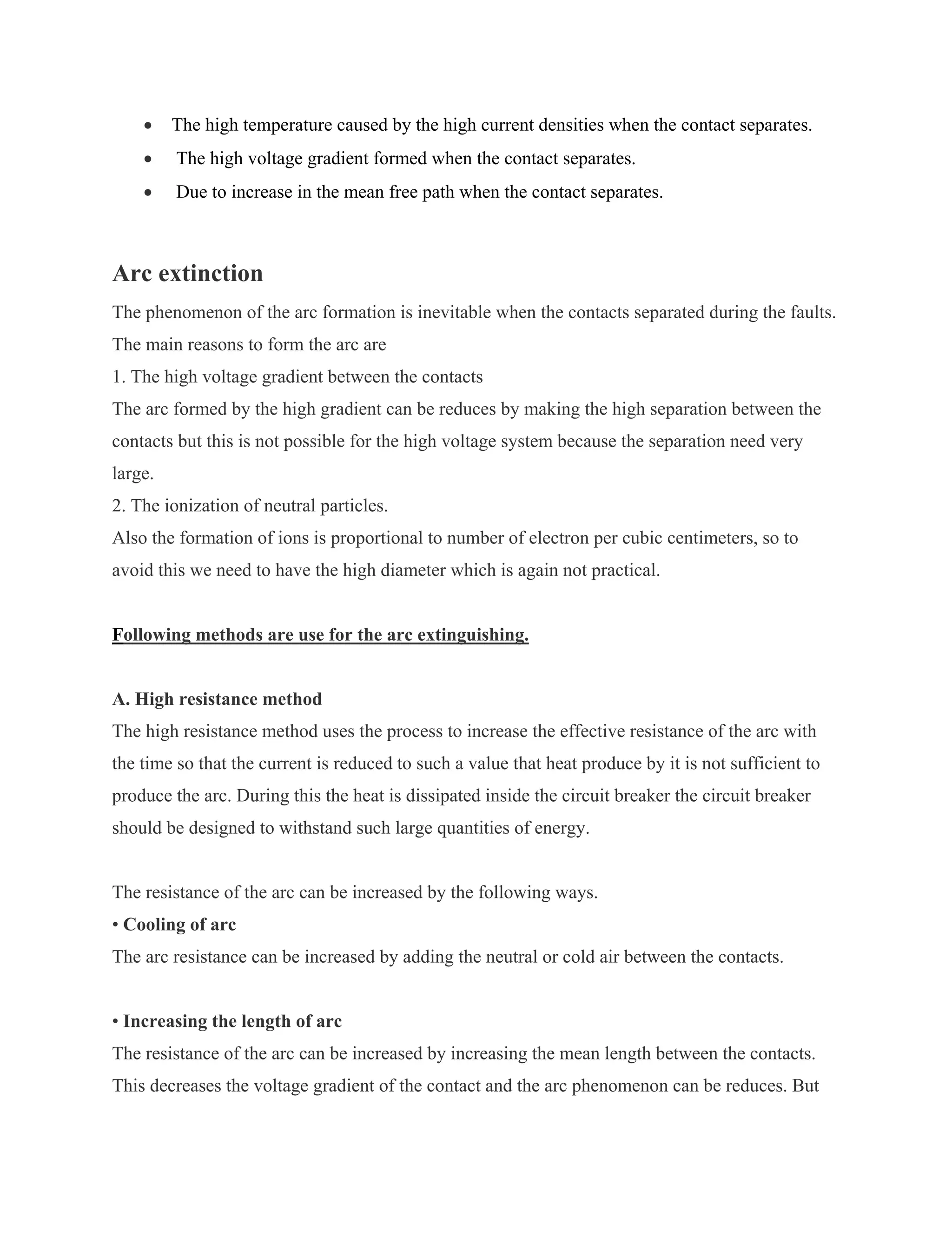 •    The high temperature caused by the high current densities when the contact separates.
    •    The high voltage gradient formed when the contact separates.
    •    Due to increase in the mean free path when the contact separates.



Arc extinction
The phenomenon of the arc formation is inevitable when the contacts separated during the faults.
The main reasons to form the arc are
1. The high voltage gradient between the contacts
The arc formed by the high gradient can be reduces by making the high separation between the
contacts but this is not possible for the high voltage system because the separation need very
large.
2. The ionization of neutral particles.
Also the formation of ions is proportional to number of electron per cubic centimeters, so to
avoid this we need to have the high diameter which is again not practical.


Following methods are use for the arc extinguishing.


A. High resistance method
The high resistance method uses the process to increase the effective resistance of the arc with
the time so that the current is reduced to such a value that heat produce by it is not sufficient to
produce the arc. During this the heat is dissipated inside the circuit breaker the circuit breaker
should be designed to withstand such large quantities of energy.


The resistance of the arc can be increased by the following ways.
• Cooling of arc
The arc resistance can be increased by adding the neutral or cold air between the contacts.


• Increasing the length of arc
The resistance of the arc can be increased by increasing the mean length between the contacts.
This decreases the voltage gradient of the contact and the arc phenomenon can be reduces. But
 