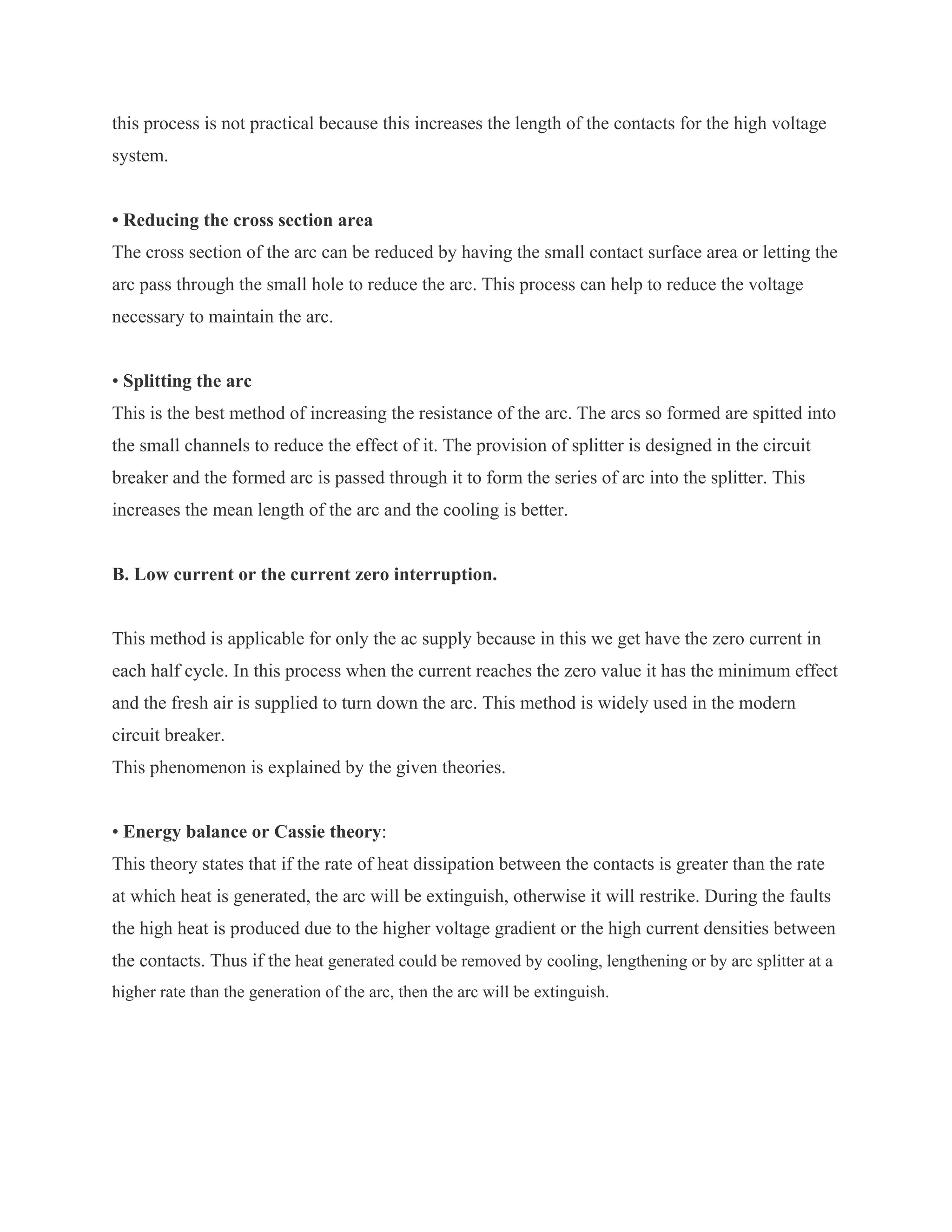 this process is not practical because this increases the length of the contacts for the high voltage
system.


• Reducing the cross section area
The cross section of the arc can be reduced by having the small contact surface area or letting the
arc pass through the small hole to reduce the arc. This process can help to reduce the voltage
necessary to maintain the arc.


• Splitting the arc
This is the best method of increasing the resistance of the arc. The arcs so formed are spitted into
the small channels to reduce the effect of it. The provision of splitter is designed in the circuit
breaker and the formed arc is passed through it to form the series of arc into the splitter. This
increases the mean length of the arc and the cooling is better.


B. Low current or the current zero interruption.


This method is applicable for only the ac supply because in this we get have the zero current in
each half cycle. In this process when the current reaches the zero value it has the minimum effect
and the fresh air is supplied to turn down the arc. This method is widely used in the modern
circuit breaker.
This phenomenon is explained by the given theories.


• Energy balance or Cassie theory:
This theory states that if the rate of heat dissipation between the contacts is greater than the rate
at which heat is generated, the arc will be extinguish, otherwise it will restrike. During the faults
the high heat is produced due to the higher voltage gradient or the high current densities between
the contacts. Thus if the heat generated could be removed by cooling, lengthening or by arc splitter at a
higher rate than the generation of the arc, then the arc will be extinguish.
 