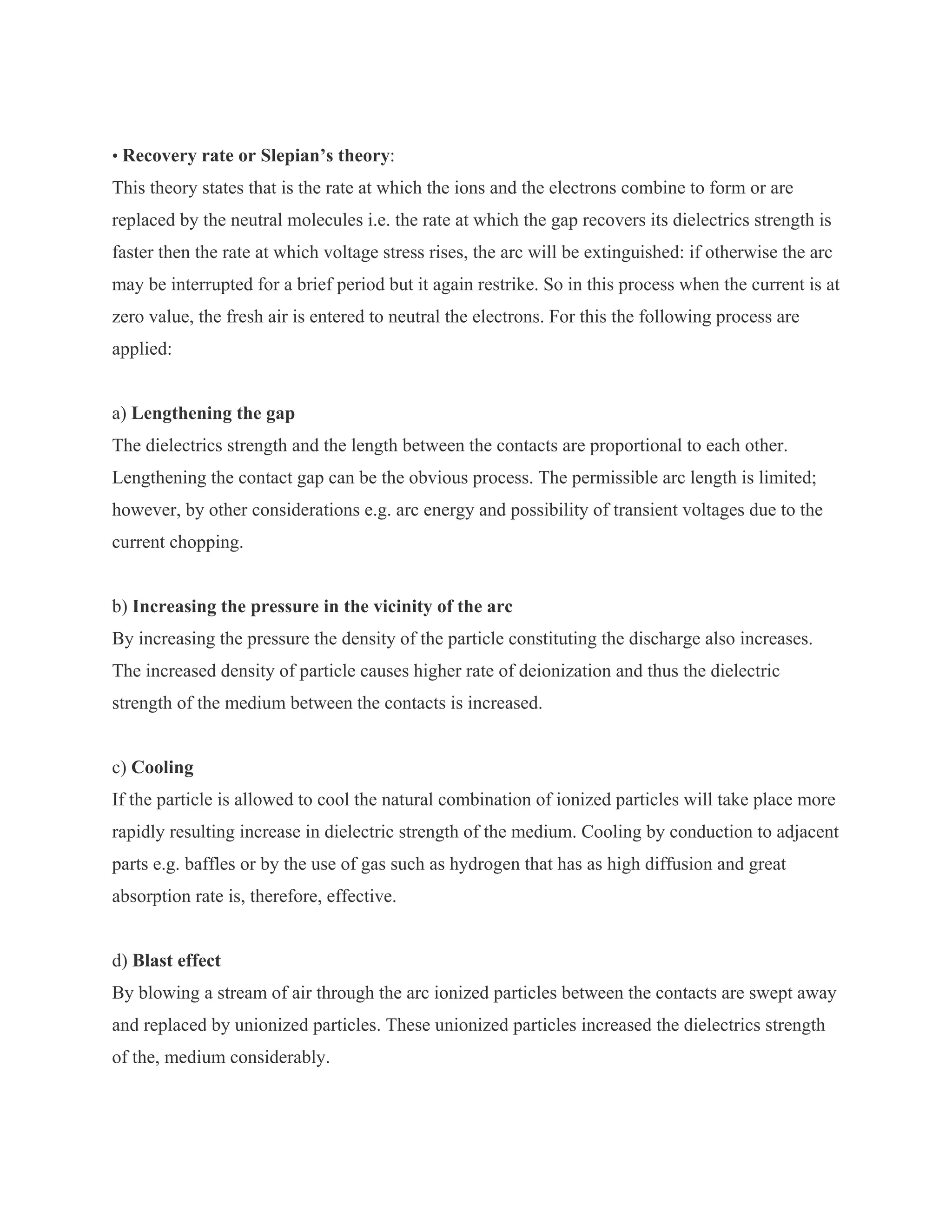 • Recovery rate or Slepian’s theory:
This theory states that is the rate at which the ions and the electrons combine to form or are
replaced by the neutral molecules i.e. the rate at which the gap recovers its dielectrics strength is
faster then the rate at which voltage stress rises, the arc will be extinguished: if otherwise the arc
may be interrupted for a brief period but it again restrike. So in this process when the current is at
zero value, the fresh air is entered to neutral the electrons. For this the following process are
applied:


a) Lengthening the gap
The dielectrics strength and the length between the contacts are proportional to each other.
Lengthening the contact gap can be the obvious process. The permissible arc length is limited;
however, by other considerations e.g. arc energy and possibility of transient voltages due to the
current chopping.


b) Increasing the pressure in the vicinity of the arc
By increasing the pressure the density of the particle constituting the discharge also increases.
The increased density of particle causes higher rate of deionization and thus the dielectric
strength of the medium between the contacts is increased.


c) Cooling
If the particle is allowed to cool the natural combination of ionized particles will take place more
rapidly resulting increase in dielectric strength of the medium. Cooling by conduction to adjacent
parts e.g. baffles or by the use of gas such as hydrogen that has as high diffusion and great
absorption rate is, therefore, effective.


d) Blast effect
By blowing a stream of air through the arc ionized particles between the contacts are swept away
and replaced by unionized particles. These unionized particles increased the dielectrics strength
of the, medium considerably.
 