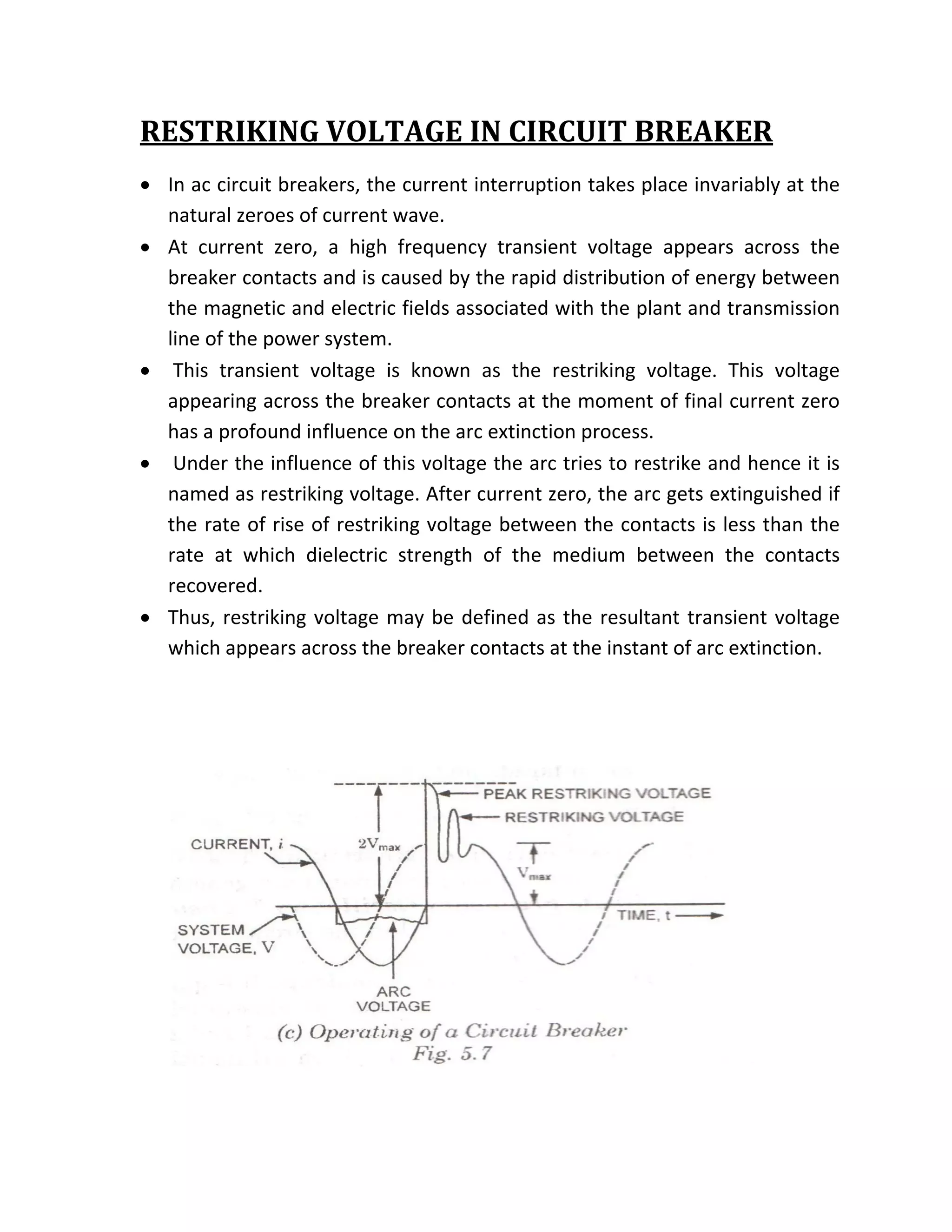 RESTRIKING VOLTAGE IN CIRCUIT BREAKER 
    • In ac circuit breakers, the current interruption takes place invariably at the 
      natural zeroes of current wave. 
    • At  current  zero,  a  high  frequency  transient  voltage  appears  across  the 
      breaker contacts and is caused by the rapid distribution of energy between 
      the magnetic and electric fields associated with the plant and transmission 
      line of the power system. 
    •  This  transient  voltage  is  known  as  the  restriking  voltage.  This  voltage 
      appearing across the breaker contacts at the moment of final current zero 
      has a profound influence on the arc extinction process. 
    •  Under the influence of this voltage the arc tries to restrike and hence it is 
      named as restriking voltage. After current zero, the arc gets extinguished if 
      the rate of rise of restriking voltage between the contacts is less than the 
      rate  at  which  dielectric  strength  of  the  medium  between  the  contacts 
      recovered.  
    • Thus,  restriking  voltage  may  be  defined  as  the  resultant  transient  voltage 
      which appears across the breaker contacts at the instant of arc extinction. 

 

        




                                                                                
 