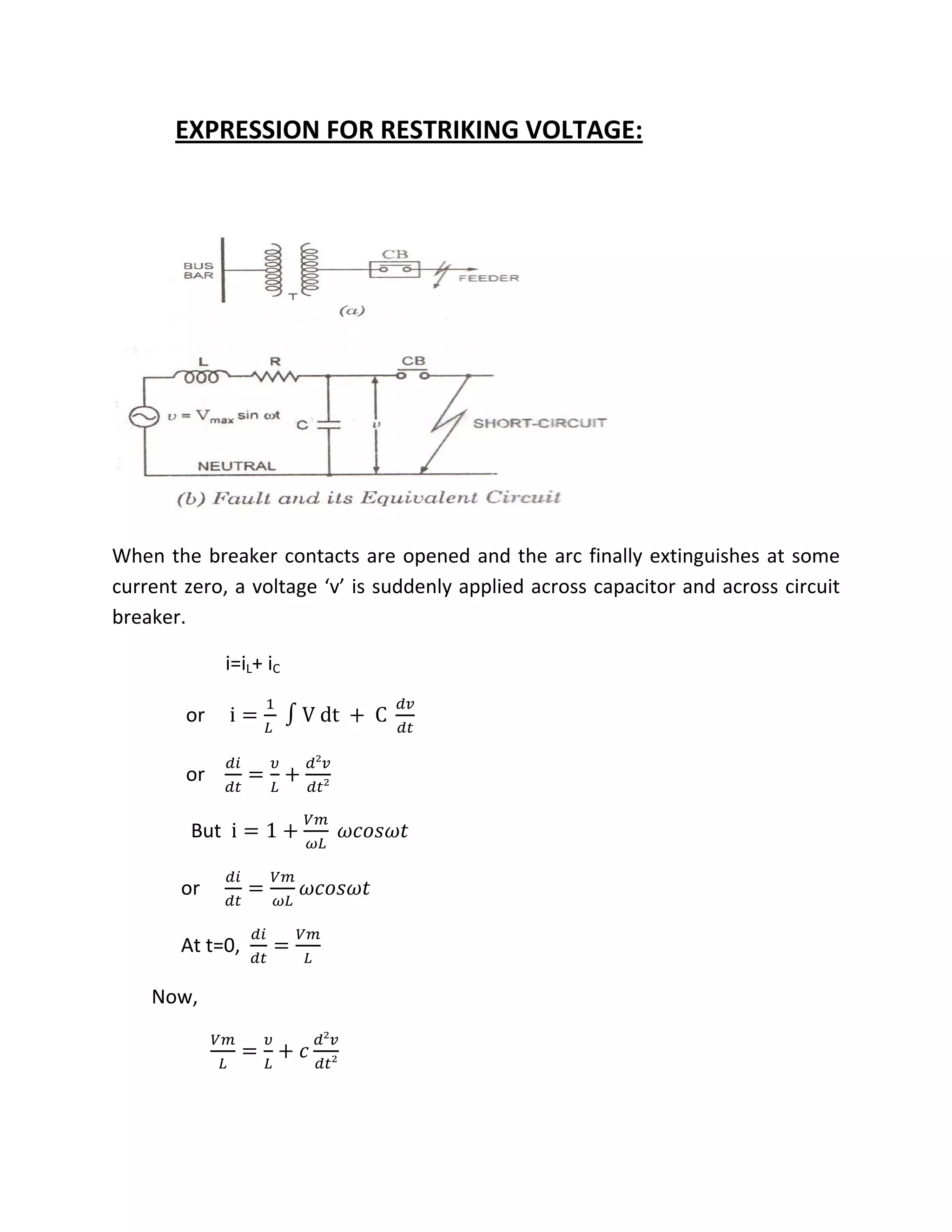           EXPRESSION FOR RESTRIKING VOLTAGE: 
 



                                                                 




                                                                     
When  the  breaker  contacts  are  opened  and  the  arc  finally  extinguishes  at  some 
current zero, a voltage ‘v’ is suddenly applied across capacitor and across circuit 
breaker. 

                       i=iL+ iC    

               or     i               V dt             C     

                                       ²
               or                               
                                           ²

                But  i      1                                

              or                                        

              At t=0,                   

        Now,  
                                           ²
                                                    
                                               ²

               
 