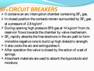 SF6 CIRCUIT BREAKERS
 It containsan arc interruption chamber containing SF6 gas.
 In closed position thecontactsremain surrounded by SF6 gas
at apressureof 2.8 kg/cm2
.
 During opening high pressureSF6 gasat 14 kg/cm2
from its
reservoir flowstowardsthechamber by valvemechanism.
 SF6 rapidly absorbsthefreeelectronsin thearc path to form
immobilenegativeionsto build up high dielectric strength.
 It also coolsthearc and extinguishesit.
 After operation thevalveisclosed by theaction of aset of
springs.
 Absorbent materialsareused to absorb thebyproductsand
moisture.
 