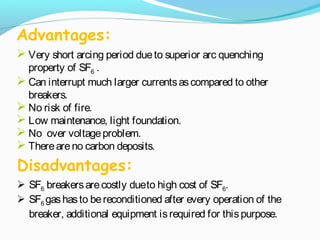 Advantages:
 Very short arcing period dueto superior arc quenching
property of SF6 .
 Can interrupt much larger currentsascompared to other
breakers.
 No risk of fire.
 Low maintenance, light foundation.
 No over voltageproblem.
 Thereareno carbon deposits.
 SF6 breakersarecostly due to high cost of SF6.
 SF6 gashasto bereconditioned after every operation of the
breaker, additional equipment isrequired for thispurpose.
Disadvantages:
 