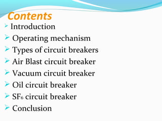 Contents
 Introduction
 Operating mechanism
 Types of circuit breakers
 Air Blast circuit breaker
 Vacuum circuit breaker
 Oil circuit breaker
 SF6 circuit breaker
 Conclusion
 