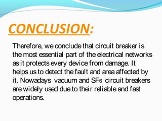CONCLUSION:
Therefore, weconcludethat circuit breaker is
themost essential part of theelectrical networks
asit protectsevery devicefrom damage. It
helpsusto detect thefault and areaaffected by
it. Nowadays vacuum and SF6 circuit breakers
arewidely used dueto their reliableand fast
operations.
 