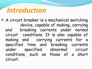 Introduction
 A circuit breaker is a mechanical switching
device, capable of making, carrying
and breaking currents under normal
circuit conditions. It is also capable of
making and carrying currents for a
specified time and breaking currents
under specified abnormal circuit
conditions, such as those of a short
circuit.
 