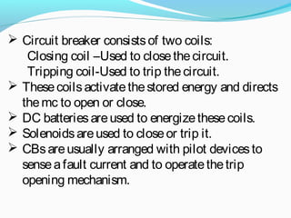  Circuit breaker consistsof two coils:
Closing coil –Used to closethecircuit.
Tripping coil-Used to trip thecircuit.
 Thesecoilsactivatethestored energy and directs
themc to open or close.
 DC batteriesareused to energizethesecoils.
 Solenoidsareused to closeor trip it.
 CBsareusually arranged with pilot devicesto
senseafault current and to operatethetrip
opening mechanism.
 