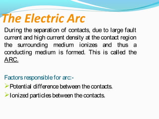 The Electric Arc
During the separation of contacts, due to large fault
current and high current density at the contact region
the surrounding medium ionizes and thus a
conducting medium is formed. This is called the
ARC.
Factorsresponsiblefor arc:-
Potential differencebetween thecontacts.
Ionized particlesbetween thecontacts.
 