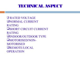 TECHNICAL ASPECT
RATED VOLTAGE
NORMAL CURRENT
RATING
SHORT CIRCUIT CURRENT
RATING
INDOOR/OUTDOOR TYPE
MOTORISED/NON-
MOTORISED
REMOTE/LOCAL
OPERATION