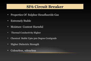 SF6 Circuit BreakerSF6 Circuit Breaker
• Properties Of Sulphur Hexafluoride Gas
• Extremely Stable
• Moisture Content Harmful
• Thermal Conductivity Higher
• Chemical Stable Upto 500 Degree Centigrade
• Higher Dielectric Strength
• Colourless, odourless
 