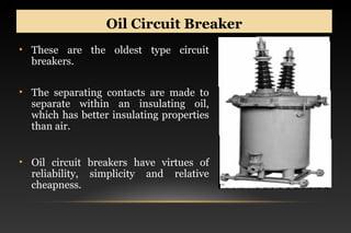 Oil Circuit BreakerOil Circuit Breaker
• These are the oldest type circuit
breakers.
• The separating contacts are made to
separate within an insulating oil,
which has better insulating properties
than air.
• Oil circuit breakers have virtues of
reliability, simplicity and relative
cheapness.
 