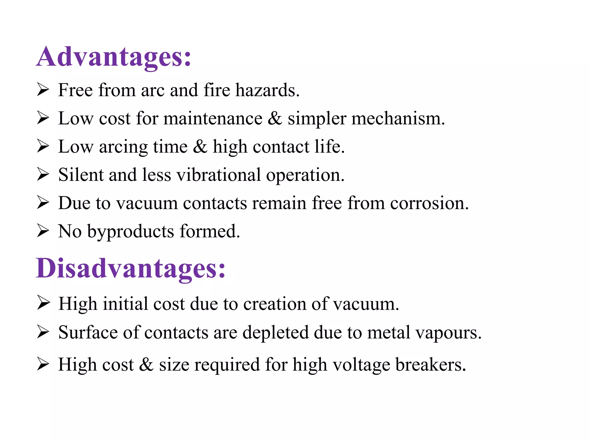 Advantages: 
 Free from arc and fire hazards. 
 Low cost for maintenance & simpler mechanism. 
 Low arcing time & high contact life. 
 Silent and less vibrational operation. 
 Due to vacuum contacts remain free from corrosion. 
 No byproducts formed. 
Disadvantages: 
 High initial cost due to creation of vacuum. 
 Surface of contacts are depleted due to metal vapours. 
 High cost & size required for high voltage breakers. 
 