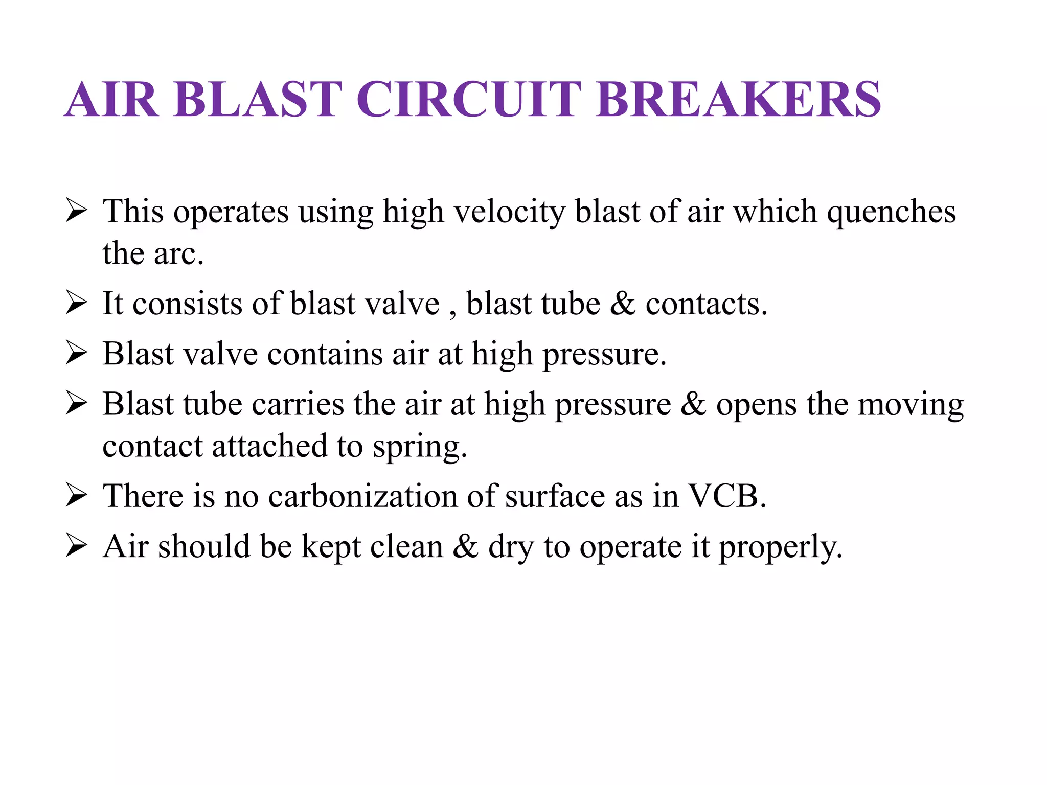 AIR BLAST CIRCUIT BREAKERS 
 This operates using high velocity blast of air which quenches 
the arc. 
 It consists of blast valve , blast tube & contacts. 
 Blast valve contains air at high pressure. 
 Blast tube carries the air at high pressure & opens the moving 
contact attached to spring. 
 There is no carbonization of surface as in VCB. 
 Air should be kept clean & dry to operate it properly. 
 