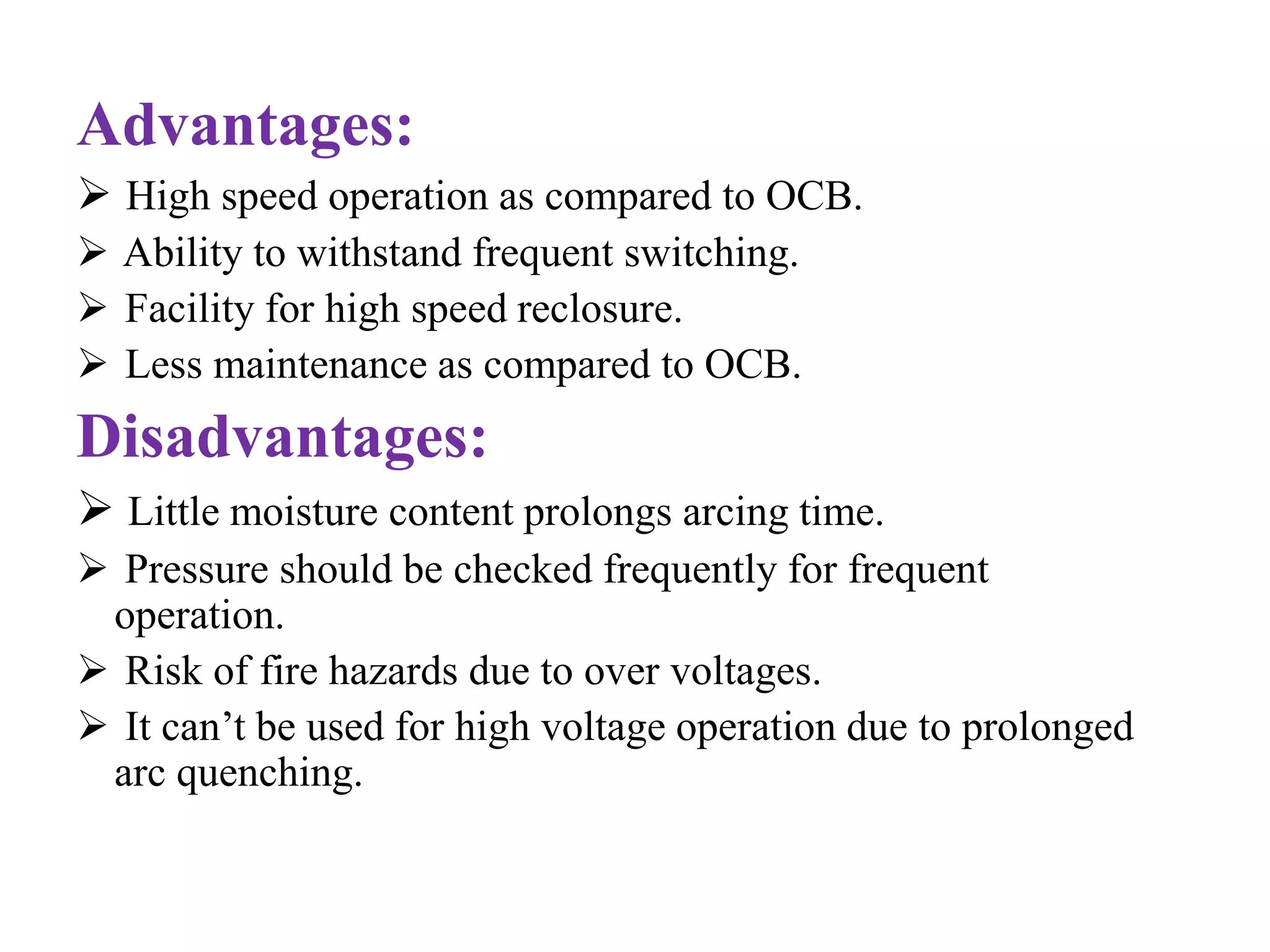 Advantages: 
 High speed operation as compared to OCB. 
 Ability to withstand frequent switching. 
 Facility for high speed reclosure. 
 Less maintenance as compared to OCB. 
Disadvantages: 
 Little moisture content prolongs arcing time. 
 Pressure should be checked frequently for frequent 
operation. 
 Risk of fire hazards due to over voltages. 
 It can’t be used for high voltage operation due to prolonged 
arc quenching. 
 