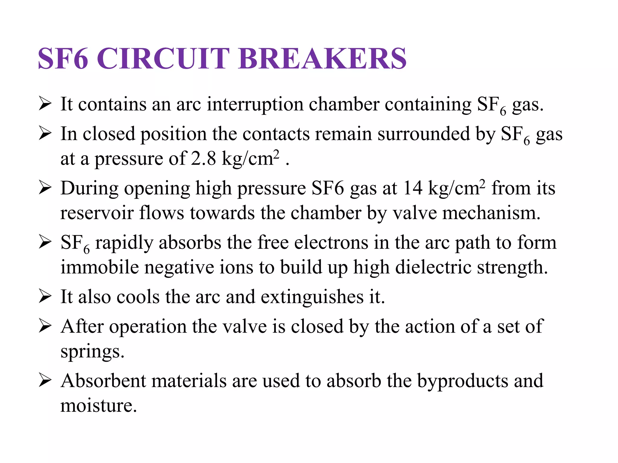 SF6 CIRCUIT BREAKERS 
 It contains an arc interruption chamber containing SF6 gas. 
 In closed position the contacts remain surrounded by SF6 gas 
at a pressure of 2.8 kg/cm2 . 
 During opening high pressure SF6 gas at 14 kg/cm2 from its 
reservoir flows towards the chamber by valve mechanism. 
 SF6 rapidly absorbs the free electrons in the arc path to form 
immobile negative ions to build up high dielectric strength. 
 It also cools the arc and extinguishes it. 
 After operation the valve is closed by the action of a set of 
springs. 
 Absorbent materials are used to absorb the byproducts and 
moisture. 
 