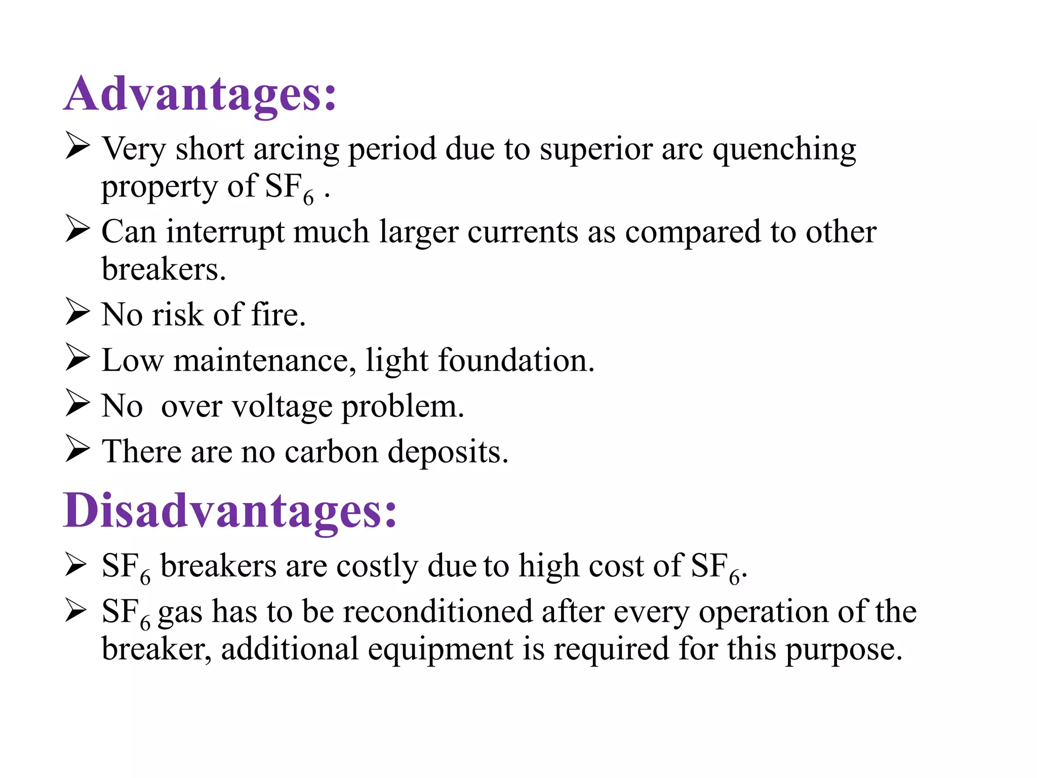Advantages: 
 Very short arcing period due to superior arc quenching 
property of SF6 . 
 Can interrupt much larger currents as compared to other 
breakers. 
 No risk of fire. 
 Low maintenance, light foundation. 
 No over voltage problem. 
 There are no carbon deposits. 
Disadvantages: 
 SF6 breakers are costly due to high cost of SF6. 
 SF6 gas has to be reconditioned after every operation of the 
breaker, additional equipment is required for this purpose. 
 