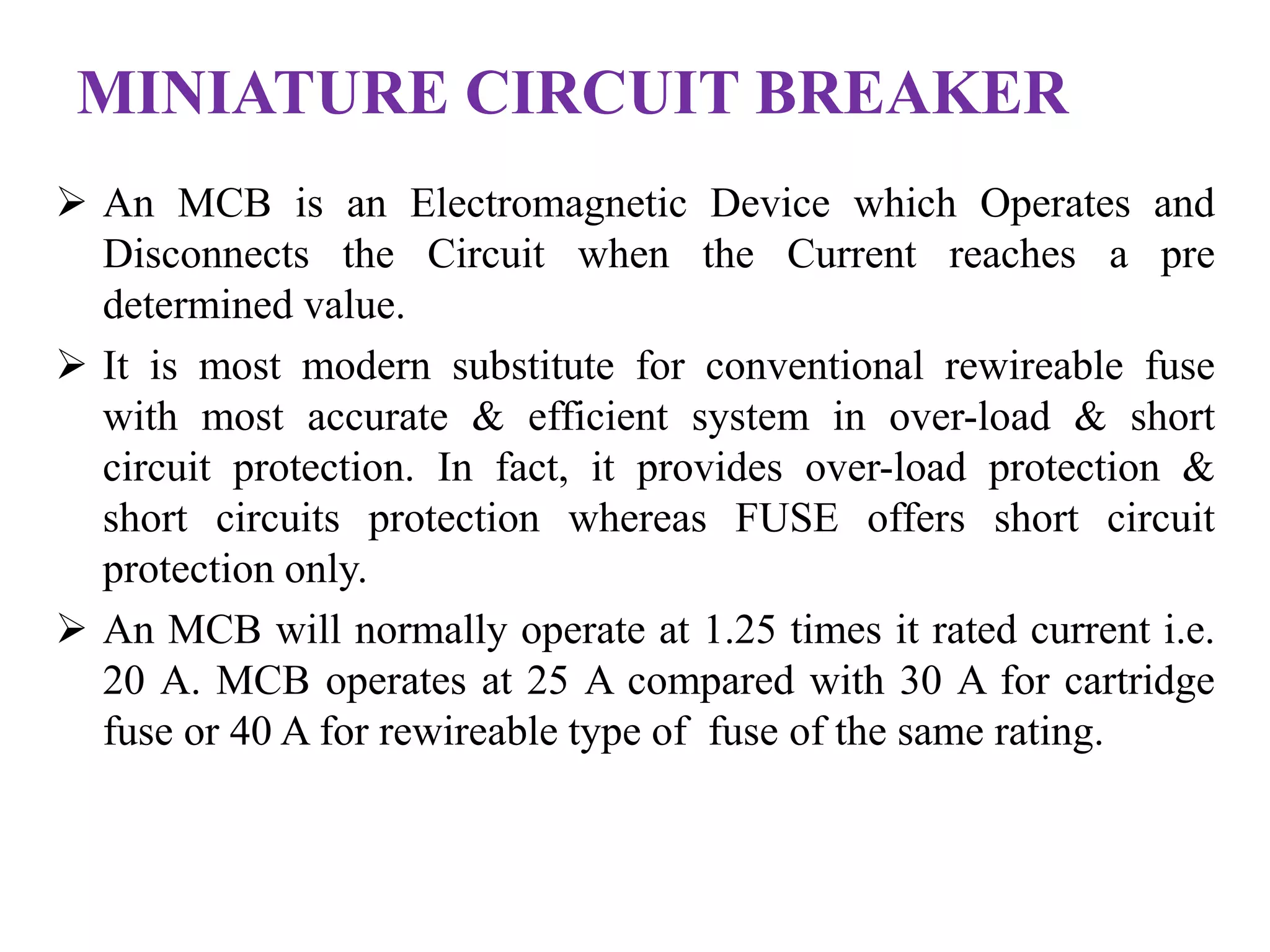 MINIATURE CIRCUIT BREAKER 
 An MCB is an Electromagnetic Device which Operates and 
Disconnects the Circuit when the Current reaches a pre 
determined value. 
 It is most modern substitute for conventional rewireable fuse 
with most accurate & efficient system in over-load & short 
circuit protection. In fact, it provides over-load protection & 
short circuits protection whereas FUSE offers short circuit 
protection only. 
 An MCB will normally operate at 1.25 times it rated current i.e. 
20 A. MCB operates at 25 A compared with 30 A for cartridge 
fuse or 40 A for rewireable type of fuse of the same rating. 
 