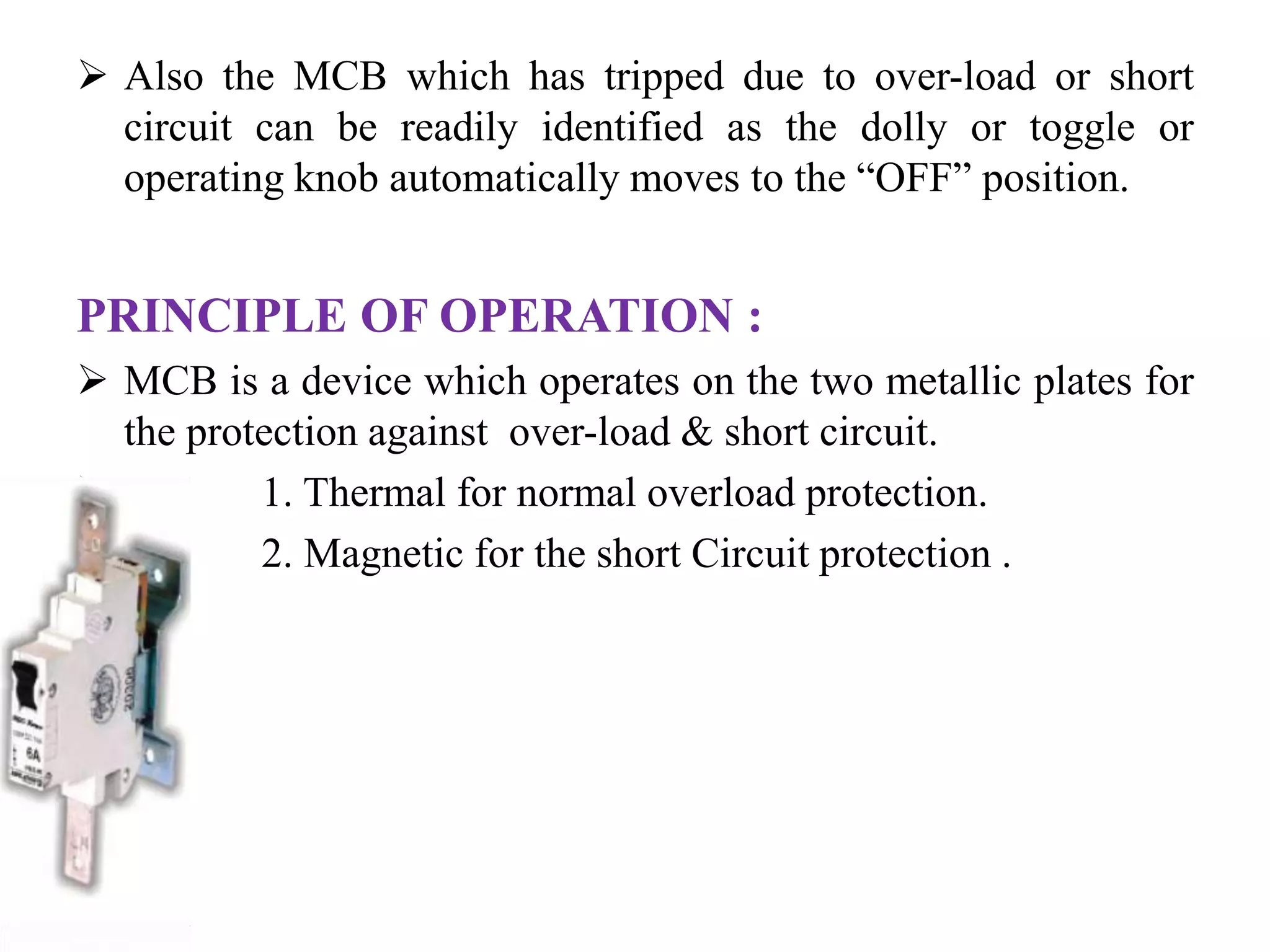  Also the MCB which has tripped due to over-load or short 
circuit can be readily identified as the dolly or toggle or 
operating knob automatically moves to the “OFF” position. 
PRINCIPLE OF OPERATION : 
 MCB is a device which operates on the two metallic plates for 
the protection against over-load & short circuit. 
 1. Thermal for normal overload protection. 
 2. Magnetic for the short Circuit protection . 
 