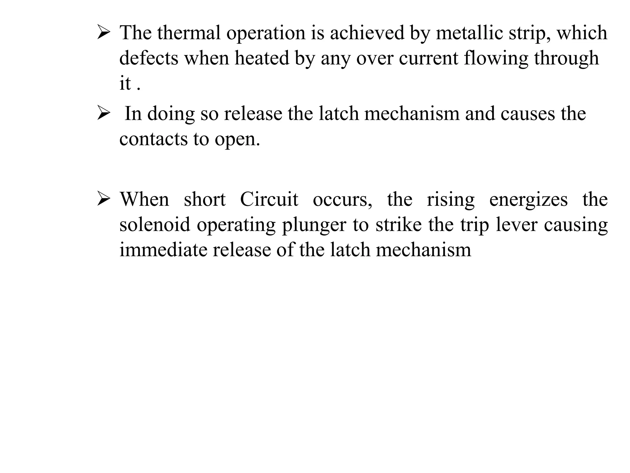  The thermal operation is achieved by metallic strip, which 
defects when heated by any over current flowing through 
it . 
 In doing so release the latch mechanism and causes the 
contacts to open. 
 When short Circuit occurs, the rising energizes the 
solenoid operating plunger to strike the trip lever causing 
immediate release of the latch mechanism 
 