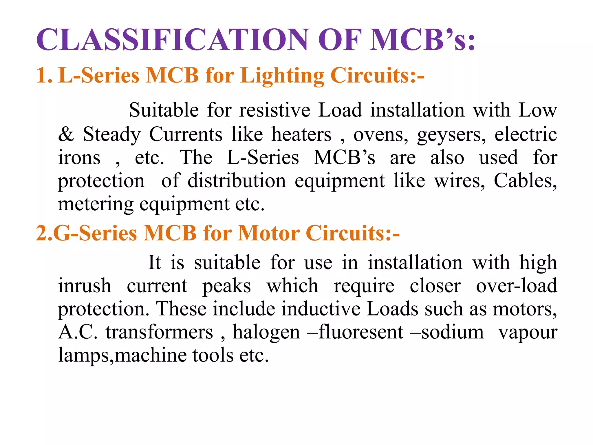 CLASSIFICATION OF MCB’s: 
1. L-Series MCB for Lighting Circuits:- 
Suitable for resistive Load installation with Low 
& Steady Currents like heaters , ovens, geysers, electric 
irons , etc. The L-Series MCB’s are also used for 
protection of distribution equipment like wires, Cables, 
metering equipment etc. 
2.G-Series MCB for Motor Circuits:- 
It is suitable for use in installation with high 
inrush current peaks which require closer over-load 
protection. These include inductive Loads such as motors, 
A.C. transformers , halogen –fluoresent –sodium vapour 
lamps,machine tools etc. 
 