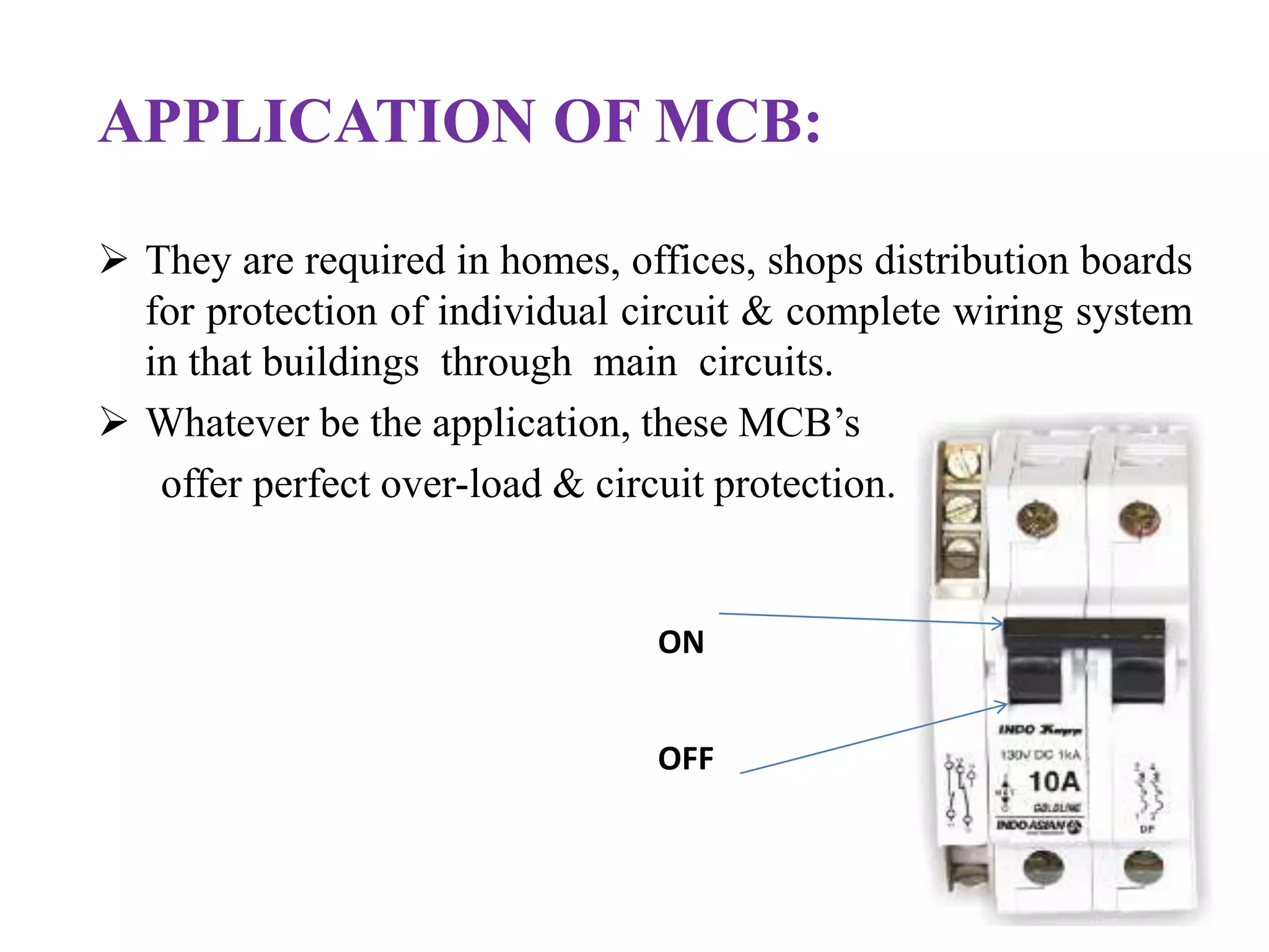 APPLICATION OF MCB: 
 They are required in homes, offices, shops distribution boards 
for protection of individual circuit & complete wiring system 
in that buildings through main circuits. 
 Whatever be the application, these MCB’s 
offer perfect over-load & circuit protection. 
ON 
OFF 
 