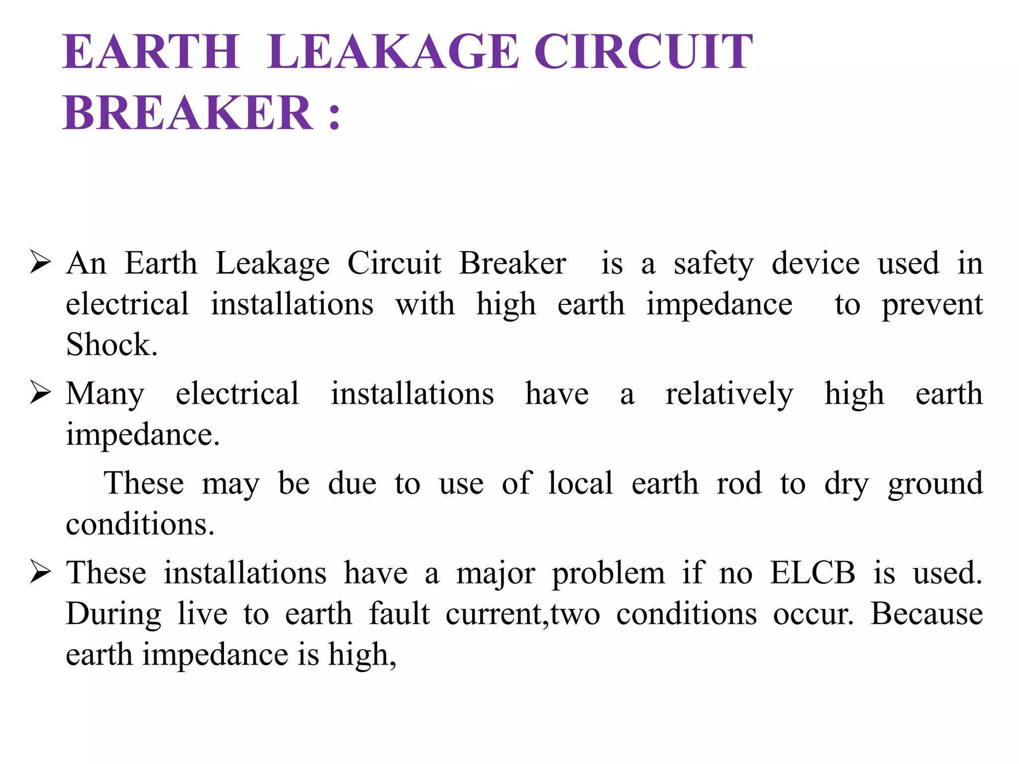 EARTH LEAKAGE CIRCUIT 
BREAKER : 
 An Earth Leakage Circuit Breaker is a safety device used in 
electrical installations with high earth impedance to prevent 
Shock. 
 Many electrical installations have a relatively high earth 
impedance. 
These may be due to use of local earth rod to dry ground 
conditions. 
 These installations have a major problem if no ELCB is used. 
During live to earth fault current,two conditions occur. Because 
earth impedance is high, 
 