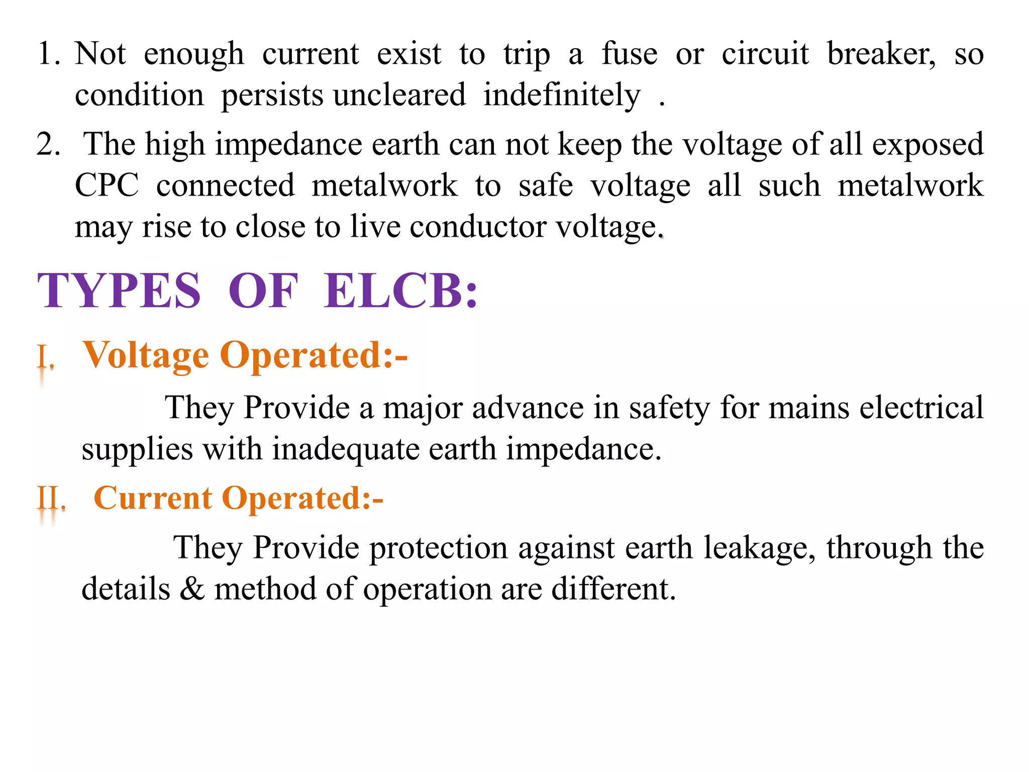 1. Not enough current exist to trip a fuse or circuit breaker, so 
condition persists uncleared indefinitely . 
2. The high impedance earth can not keep the voltage of all exposed 
CPC connected metalwork to safe voltage all such metalwork 
may rise to close to live conductor voltage. 
TYPES OF ELCB: 
I. Voltage Operated:- 
They Provide a major advance in safety for mains electrical 
supplies with inadequate earth impedance. 
II. Current Operated:- 
They Provide protection against earth leakage, through the 
details & method of operation are different. 
 