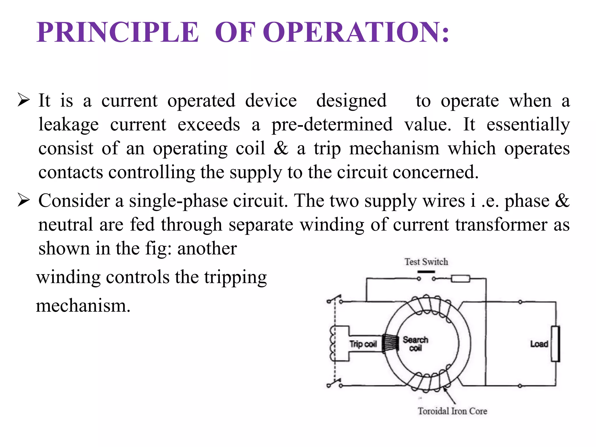 PRINCIPLE OF OPERATION: 
 It is a current operated device designed to operate when a 
leakage current exceeds a pre-determined value. It essentially 
consist of an operating coil & a trip mechanism which operates 
contacts controlling the supply to the circuit concerned. 
 Consider a single-phase circuit. The two supply wires i .e. phase & 
neutral are fed through separate winding of current transformer as 
shown in the fig: another 
winding controls the tripping 
mechanism. 
 