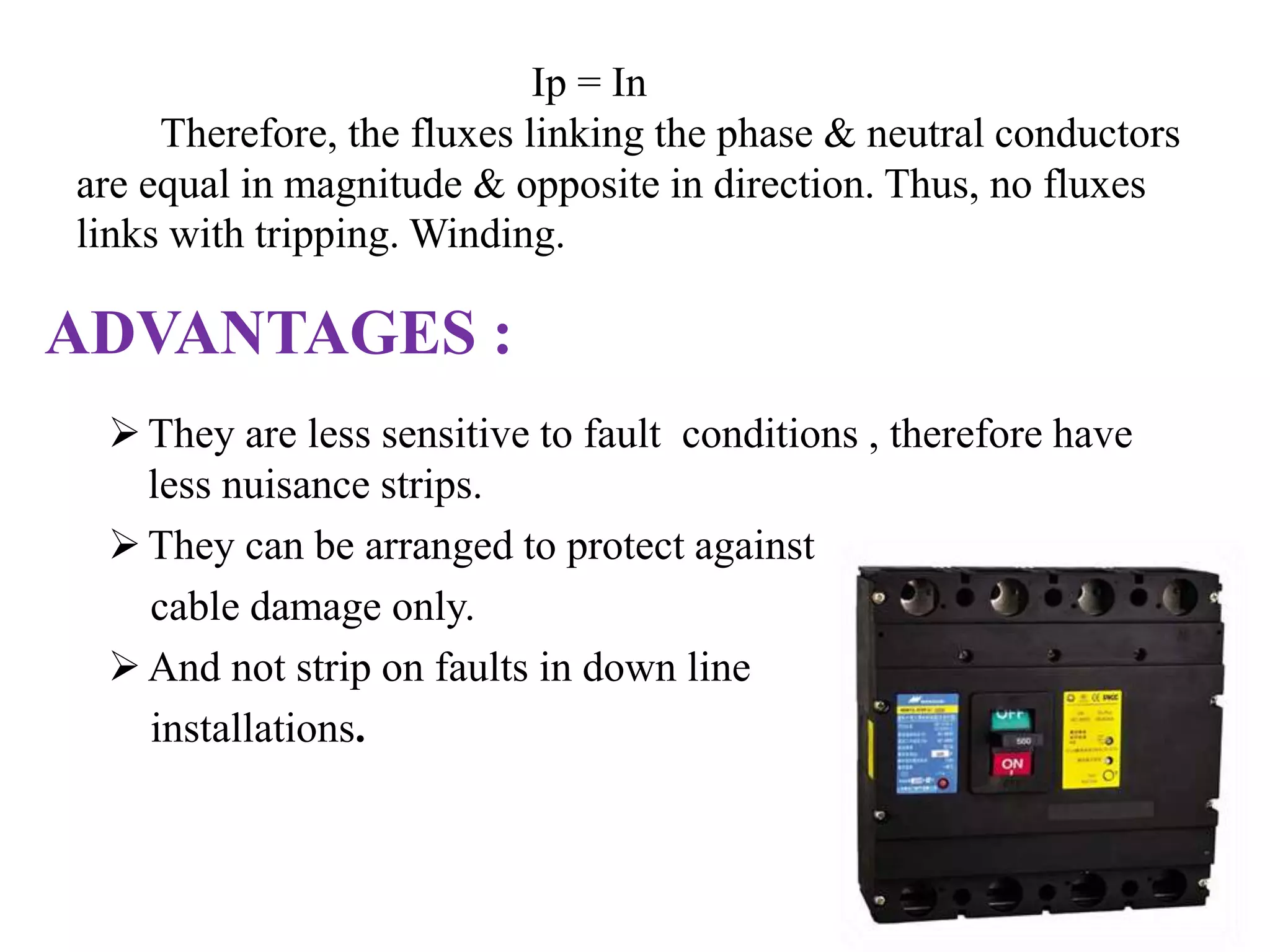 Ip = In 
Therefore, the fluxes linking the phase & neutral conductors 
are equal in magnitude & opposite in direction. Thus, no fluxes 
links with tripping. Winding. 
ADVANTAGES : 
 They are less sensitive to fault conditions , therefore have 
less nuisance strips. 
 They can be arranged to protect against 
cable damage only. 
 And not strip on faults in down line 
installations. 
 