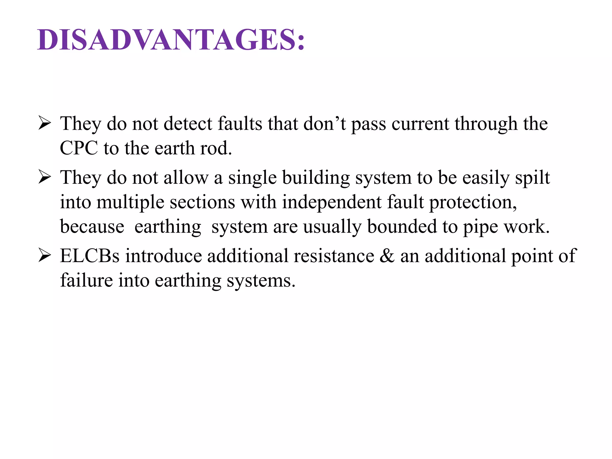 DISADVANTAGES: 
 They do not detect faults that don’t pass current through the 
CPC to the earth rod. 
 They do not allow a single building system to be easily spilt 
into multiple sections with independent fault protection, 
because earthing system are usually bounded to pipe work. 
 ELCBs introduce additional resistance & an additional point of 
failure into earthing systems. 
 