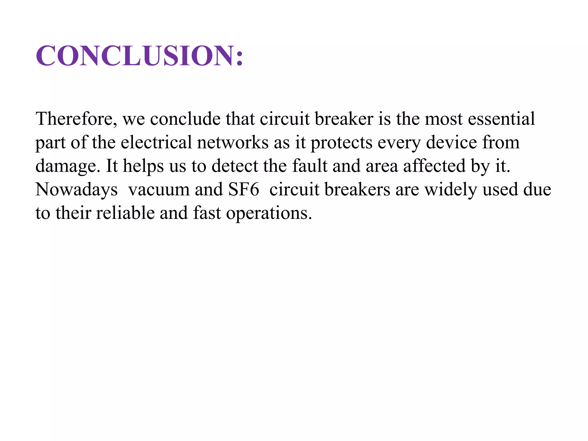 CONCLUSION: 
Therefore, we conclude that circuit breaker is the most essential 
part of the electrical networks as it protects every device from 
damage. It helps us to detect the fault and area affected by it. 
Nowadays vacuum and SF6 circuit breakers are widely used due 
to their reliable and fast operations. 
 